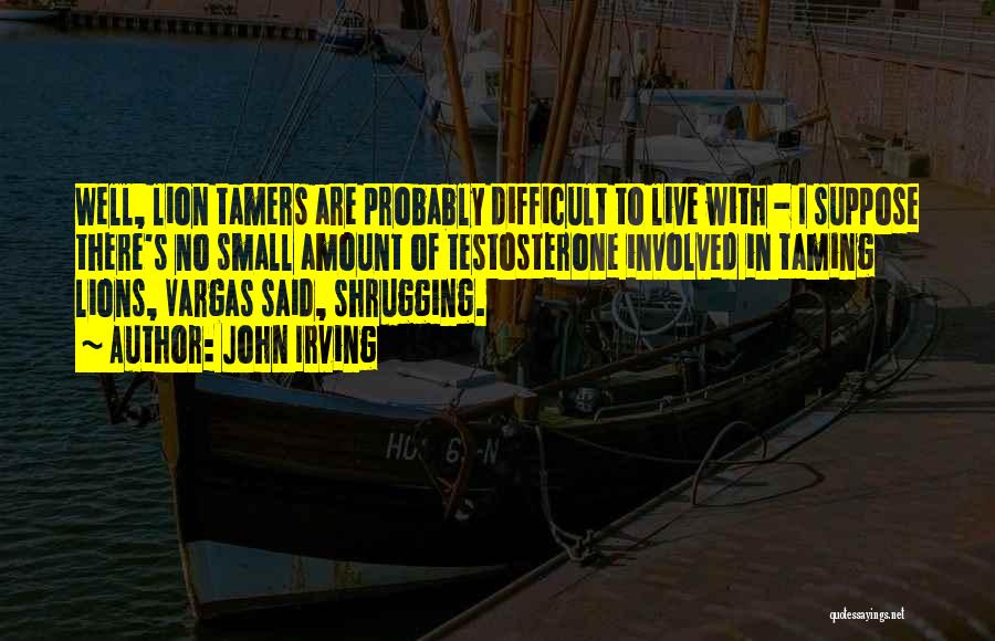 John Irving Quotes: Well, Lion Tamers Are Probably Difficult To Live With - I Suppose There's No Small Amount Of Testosterone Involved In