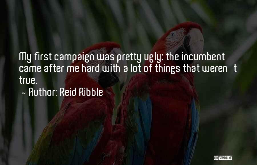 Reid Ribble Quotes: My First Campaign Was Pretty Ugly: The Incumbent Came After Me Hard With A Lot Of Things That Weren't True.