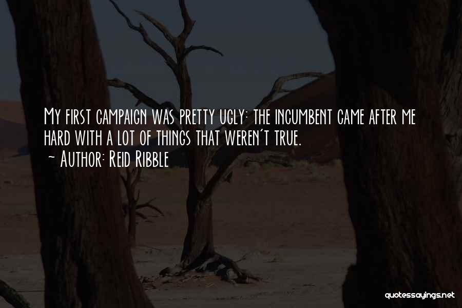 Reid Ribble Quotes: My First Campaign Was Pretty Ugly: The Incumbent Came After Me Hard With A Lot Of Things That Weren't True.