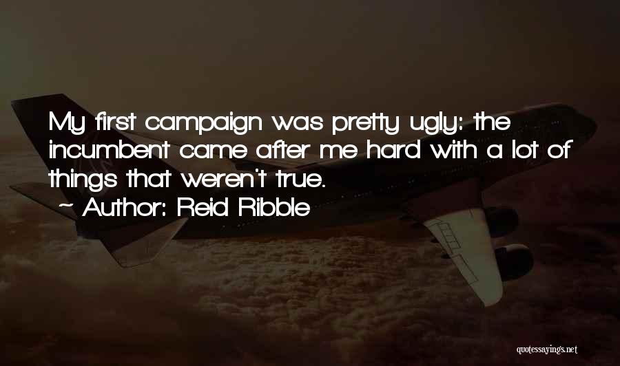 Reid Ribble Quotes: My First Campaign Was Pretty Ugly: The Incumbent Came After Me Hard With A Lot Of Things That Weren't True.