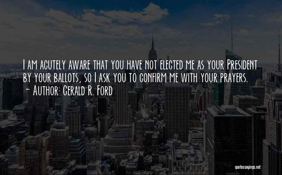 Gerald R. Ford Quotes: I Am Acutely Aware That You Have Not Elected Me As Your President By Your Ballots, So I Ask You