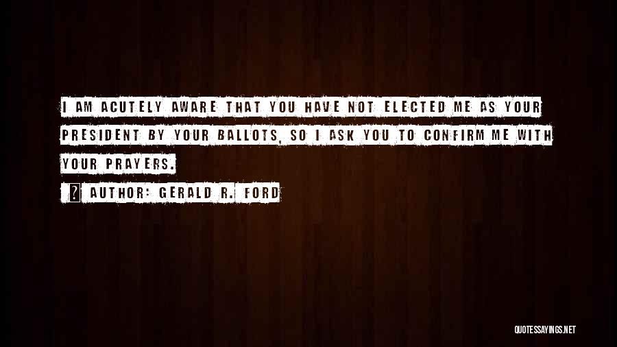 Gerald R. Ford Quotes: I Am Acutely Aware That You Have Not Elected Me As Your President By Your Ballots, So I Ask You