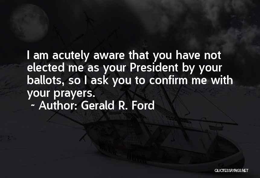 Gerald R. Ford Quotes: I Am Acutely Aware That You Have Not Elected Me As Your President By Your Ballots, So I Ask You