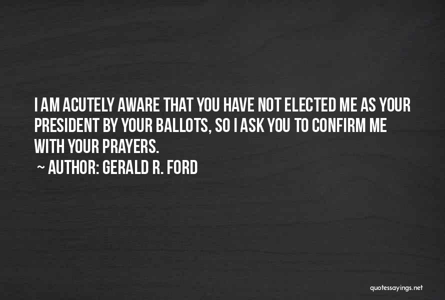Gerald R. Ford Quotes: I Am Acutely Aware That You Have Not Elected Me As Your President By Your Ballots, So I Ask You