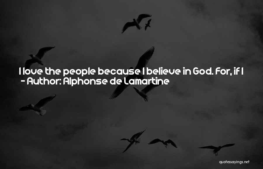 Alphonse De Lamartine Quotes: I Love The People Because I Believe In God. For, If I Did Not Believe In God, What Would The