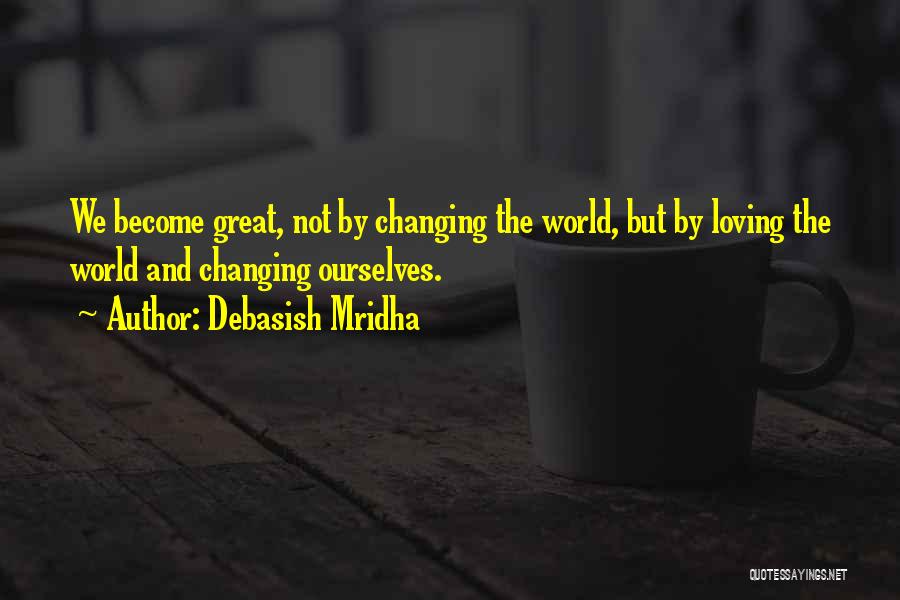 Debasish Mridha Quotes: We Become Great, Not By Changing The World, But By Loving The World And Changing Ourselves.