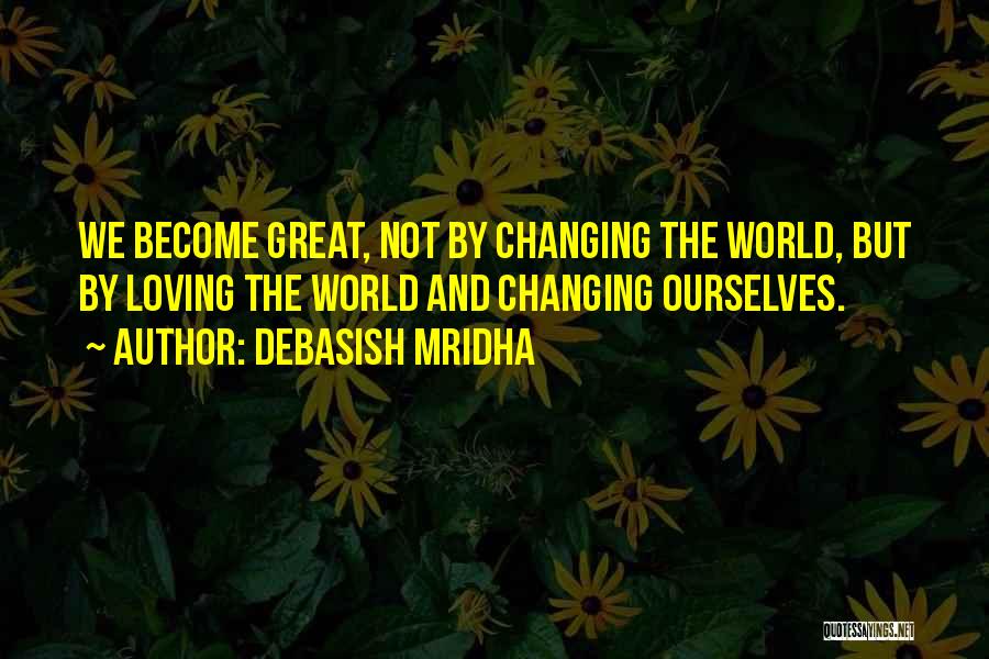 Debasish Mridha Quotes: We Become Great, Not By Changing The World, But By Loving The World And Changing Ourselves.