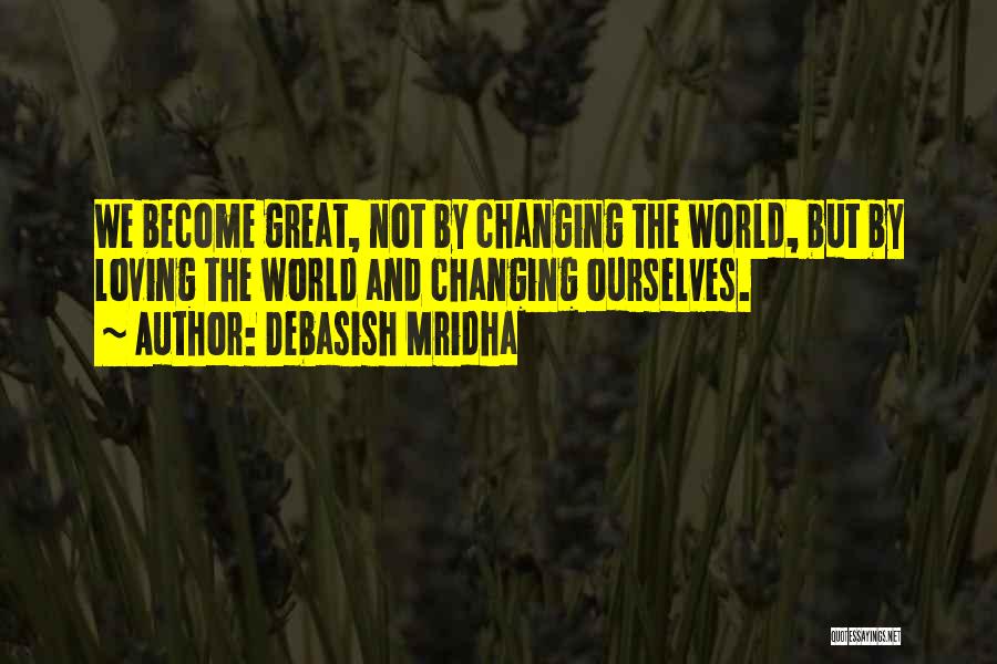 Debasish Mridha Quotes: We Become Great, Not By Changing The World, But By Loving The World And Changing Ourselves.