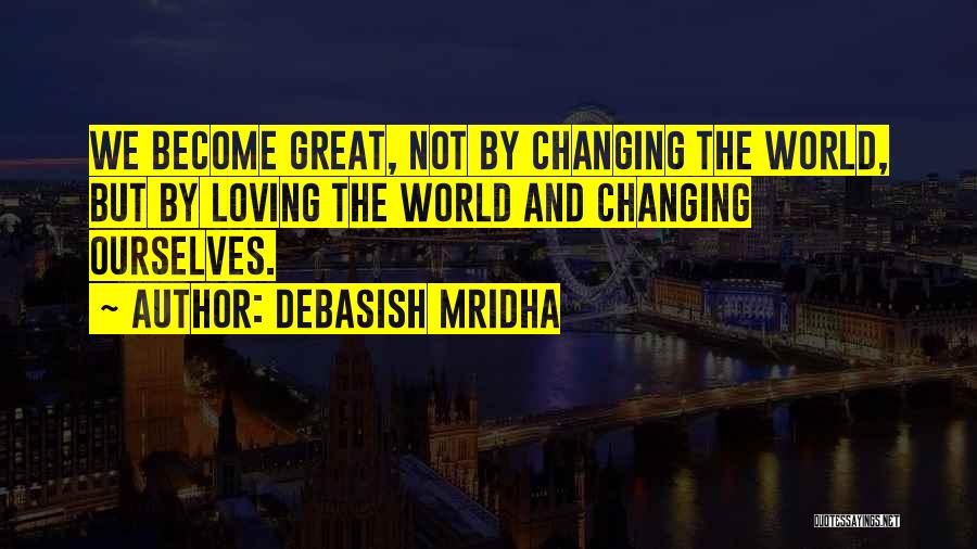 Debasish Mridha Quotes: We Become Great, Not By Changing The World, But By Loving The World And Changing Ourselves.