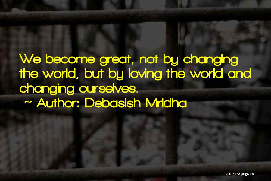 Debasish Mridha Quotes: We Become Great, Not By Changing The World, But By Loving The World And Changing Ourselves.