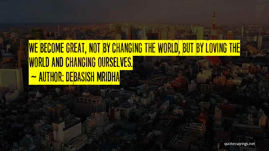 Debasish Mridha Quotes: We Become Great, Not By Changing The World, But By Loving The World And Changing Ourselves.