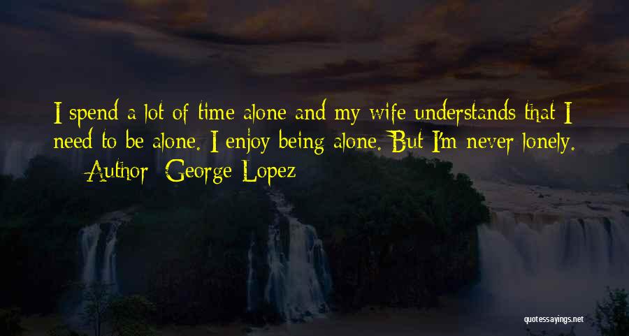 George Lopez Quotes: I Spend A Lot Of Time Alone And My Wife Understands That I Need To Be Alone. I Enjoy Being