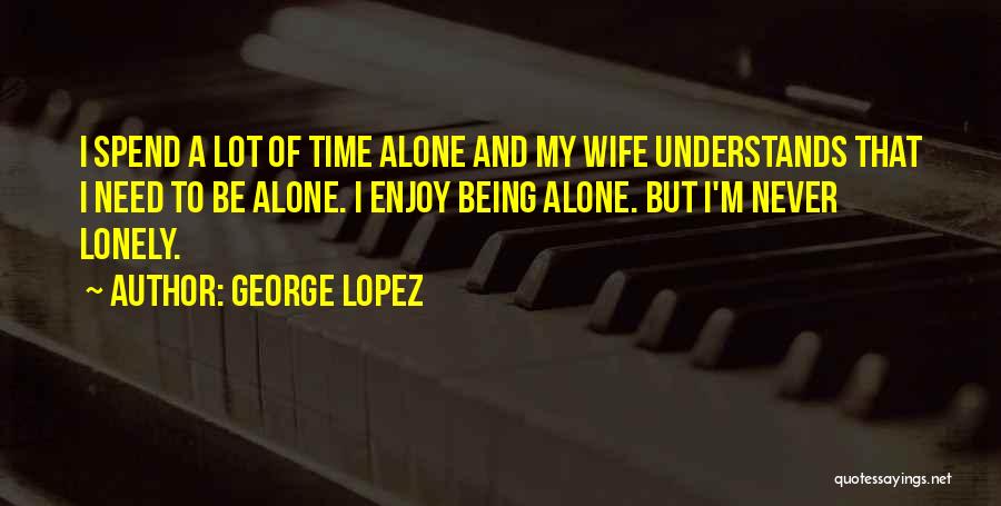 George Lopez Quotes: I Spend A Lot Of Time Alone And My Wife Understands That I Need To Be Alone. I Enjoy Being
