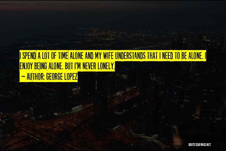 George Lopez Quotes: I Spend A Lot Of Time Alone And My Wife Understands That I Need To Be Alone. I Enjoy Being