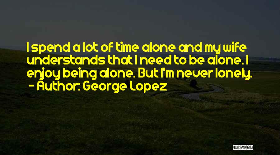 George Lopez Quotes: I Spend A Lot Of Time Alone And My Wife Understands That I Need To Be Alone. I Enjoy Being