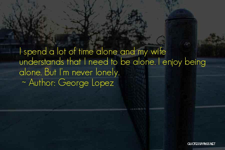 George Lopez Quotes: I Spend A Lot Of Time Alone And My Wife Understands That I Need To Be Alone. I Enjoy Being