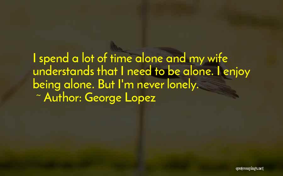 George Lopez Quotes: I Spend A Lot Of Time Alone And My Wife Understands That I Need To Be Alone. I Enjoy Being