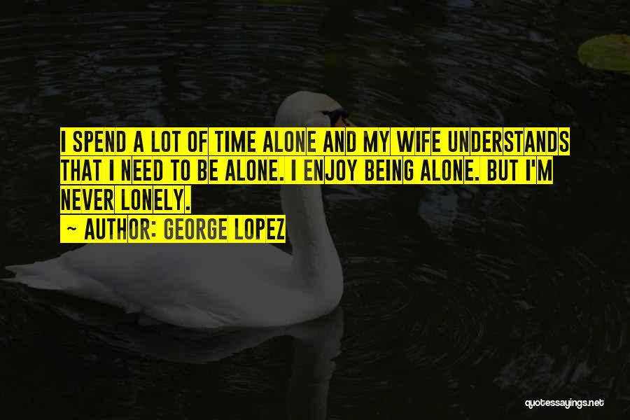 George Lopez Quotes: I Spend A Lot Of Time Alone And My Wife Understands That I Need To Be Alone. I Enjoy Being