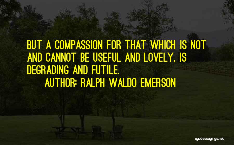 Ralph Waldo Emerson Quotes: But A Compassion For That Which Is Not And Cannot Be Useful And Lovely, Is Degrading And Futile.