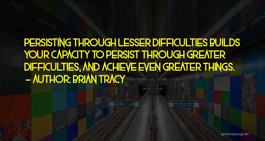 Brian Tracy Quotes: Persisting Through Lesser Difficulties Builds Your Capacity To Persist Through Greater Difficulties, And Achieve Even Greater Things.