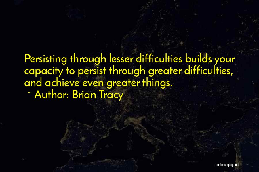 Brian Tracy Quotes: Persisting Through Lesser Difficulties Builds Your Capacity To Persist Through Greater Difficulties, And Achieve Even Greater Things.