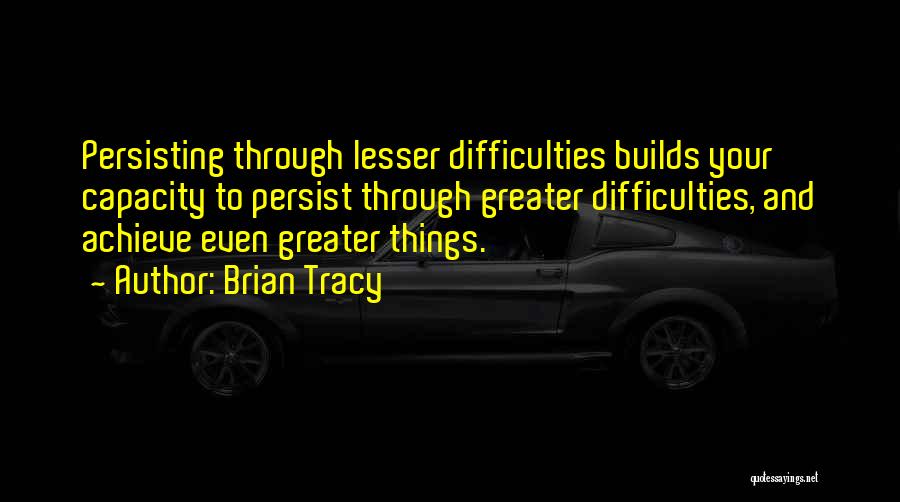 Brian Tracy Quotes: Persisting Through Lesser Difficulties Builds Your Capacity To Persist Through Greater Difficulties, And Achieve Even Greater Things.