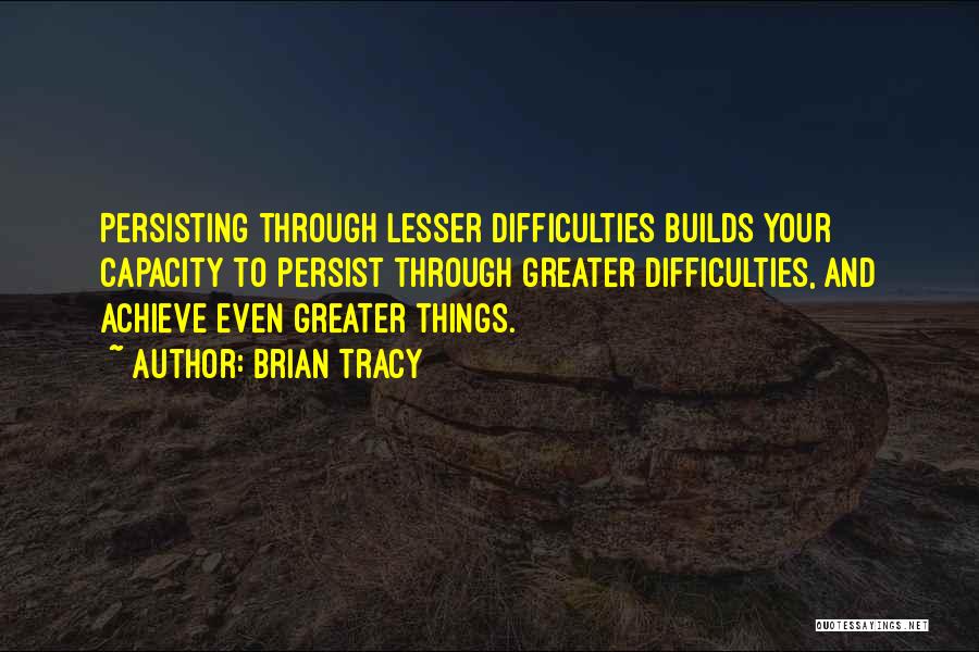 Brian Tracy Quotes: Persisting Through Lesser Difficulties Builds Your Capacity To Persist Through Greater Difficulties, And Achieve Even Greater Things.