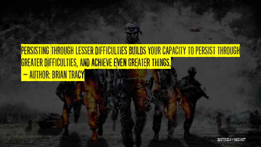 Brian Tracy Quotes: Persisting Through Lesser Difficulties Builds Your Capacity To Persist Through Greater Difficulties, And Achieve Even Greater Things.