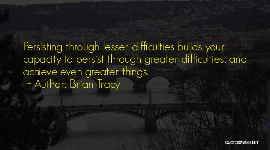 Brian Tracy Quotes: Persisting Through Lesser Difficulties Builds Your Capacity To Persist Through Greater Difficulties, And Achieve Even Greater Things.