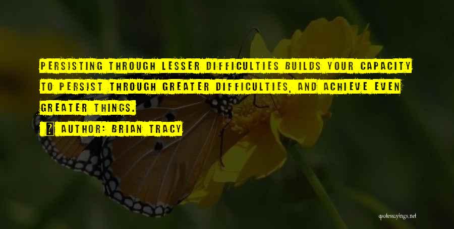 Brian Tracy Quotes: Persisting Through Lesser Difficulties Builds Your Capacity To Persist Through Greater Difficulties, And Achieve Even Greater Things.