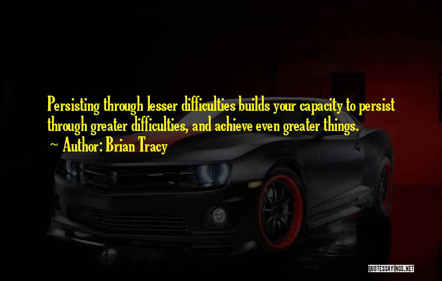 Brian Tracy Quotes: Persisting Through Lesser Difficulties Builds Your Capacity To Persist Through Greater Difficulties, And Achieve Even Greater Things.