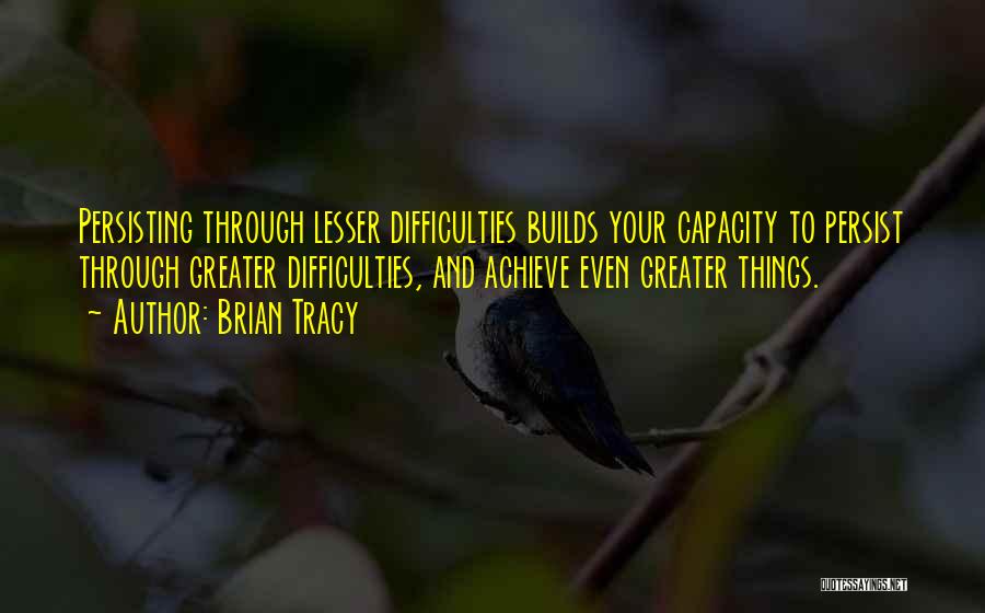 Brian Tracy Quotes: Persisting Through Lesser Difficulties Builds Your Capacity To Persist Through Greater Difficulties, And Achieve Even Greater Things.