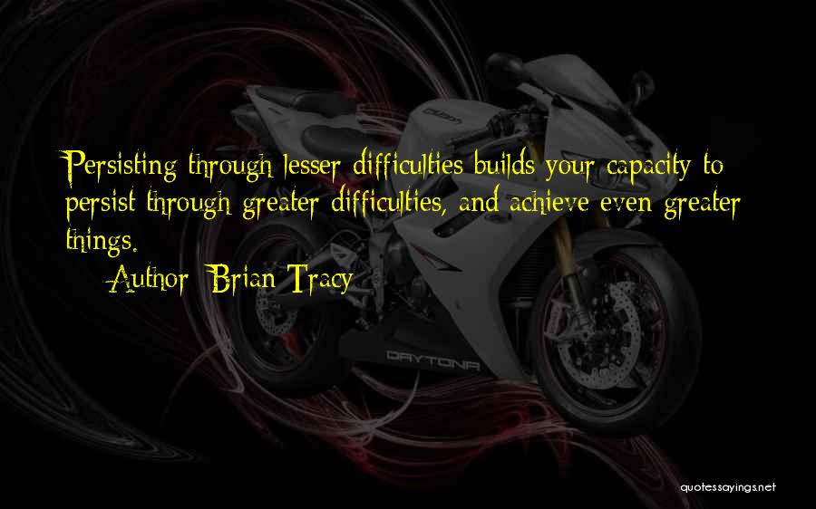 Brian Tracy Quotes: Persisting Through Lesser Difficulties Builds Your Capacity To Persist Through Greater Difficulties, And Achieve Even Greater Things.