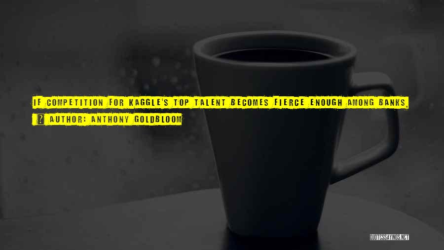 Anthony Goldbloom Quotes: If Competition For Kaggle's Top Talent Becomes Fierce Enough Among Banks, Insurance Companies, Hedge Funds - We Hope The World's