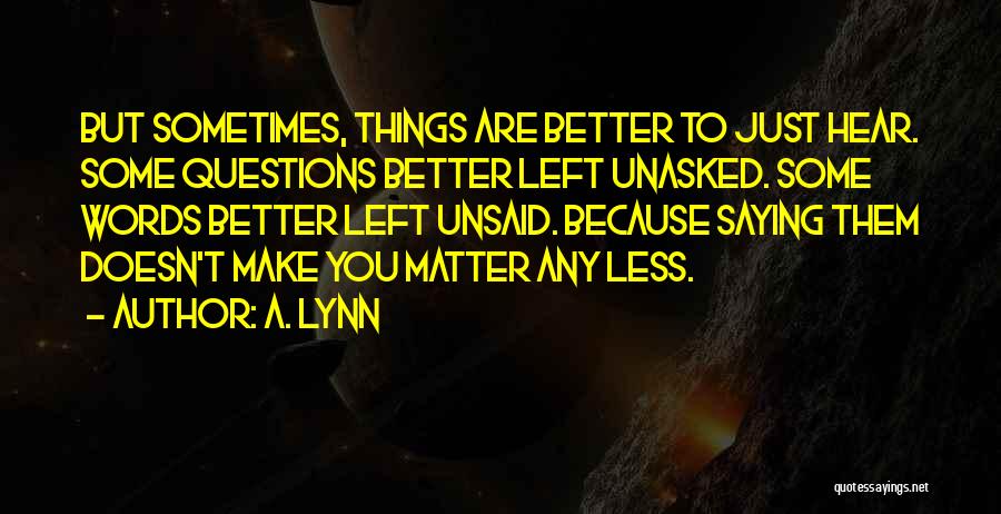 A. Lynn Quotes: But Sometimes, Things Are Better To Just Hear. Some Questions Better Left Unasked. Some Words Better Left Unsaid. Because Saying