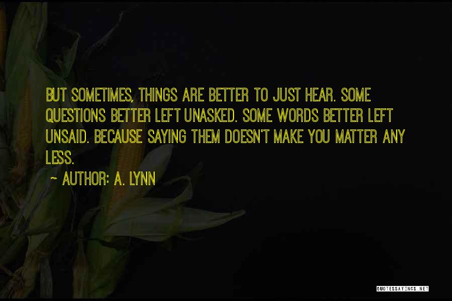 A. Lynn Quotes: But Sometimes, Things Are Better To Just Hear. Some Questions Better Left Unasked. Some Words Better Left Unsaid. Because Saying