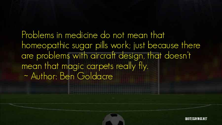 Ben Goldacre Quotes: Problems In Medicine Do Not Mean That Homeopathic Sugar Pills Work; Just Because There Are Problems With Aircraft Design, That