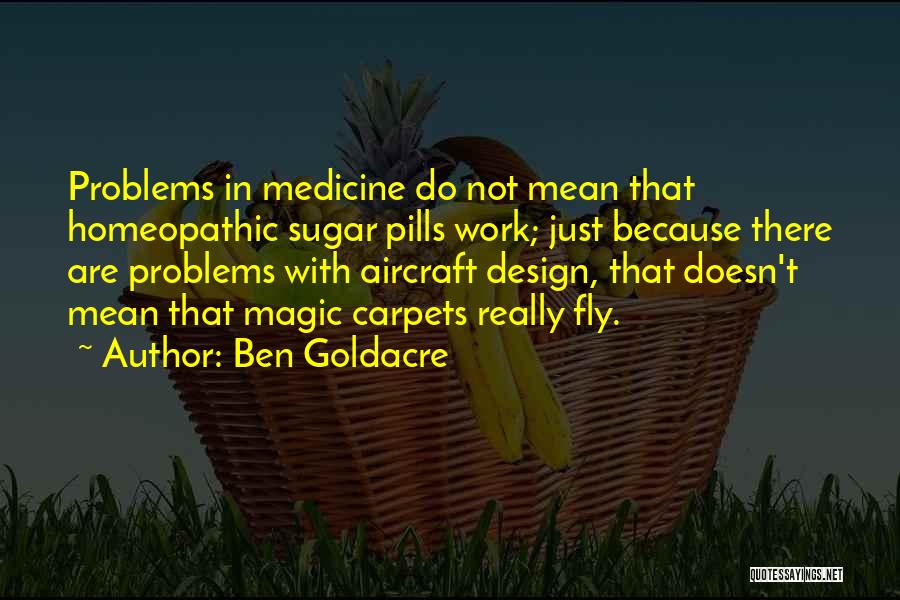 Ben Goldacre Quotes: Problems In Medicine Do Not Mean That Homeopathic Sugar Pills Work; Just Because There Are Problems With Aircraft Design, That