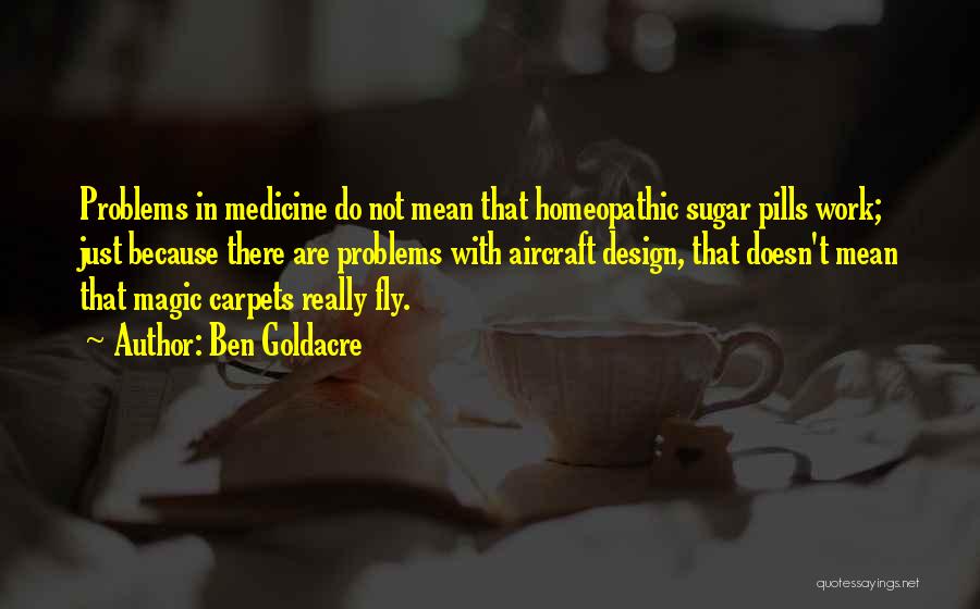 Ben Goldacre Quotes: Problems In Medicine Do Not Mean That Homeopathic Sugar Pills Work; Just Because There Are Problems With Aircraft Design, That