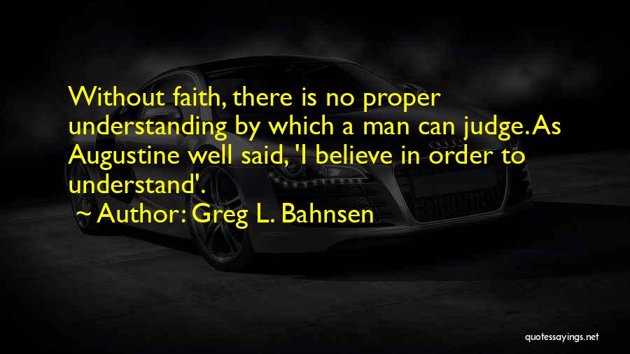 Greg L. Bahnsen Quotes: Without Faith, There Is No Proper Understanding By Which A Man Can Judge. As Augustine Well Said, 'i Believe In