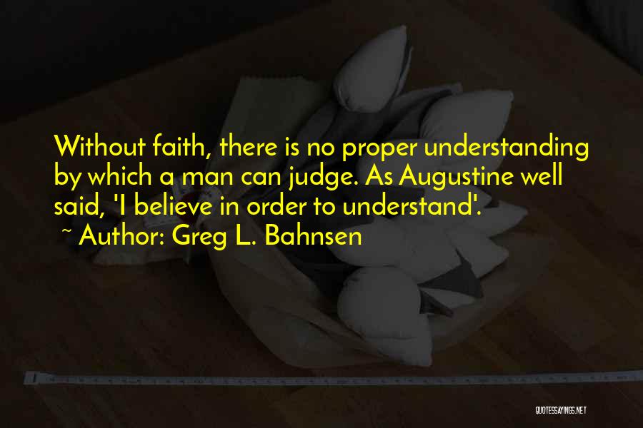 Greg L. Bahnsen Quotes: Without Faith, There Is No Proper Understanding By Which A Man Can Judge. As Augustine Well Said, 'i Believe In