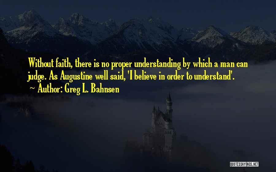 Greg L. Bahnsen Quotes: Without Faith, There Is No Proper Understanding By Which A Man Can Judge. As Augustine Well Said, 'i Believe In