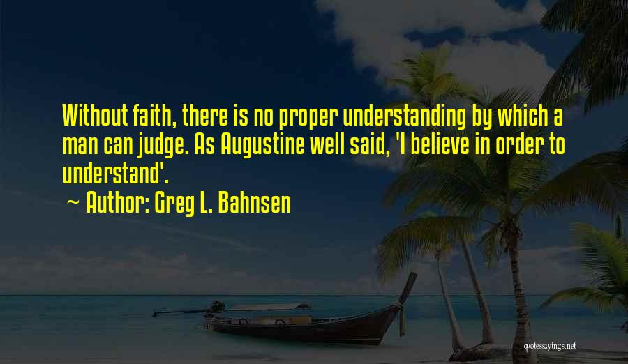 Greg L. Bahnsen Quotes: Without Faith, There Is No Proper Understanding By Which A Man Can Judge. As Augustine Well Said, 'i Believe In