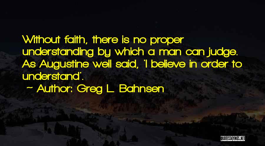 Greg L. Bahnsen Quotes: Without Faith, There Is No Proper Understanding By Which A Man Can Judge. As Augustine Well Said, 'i Believe In