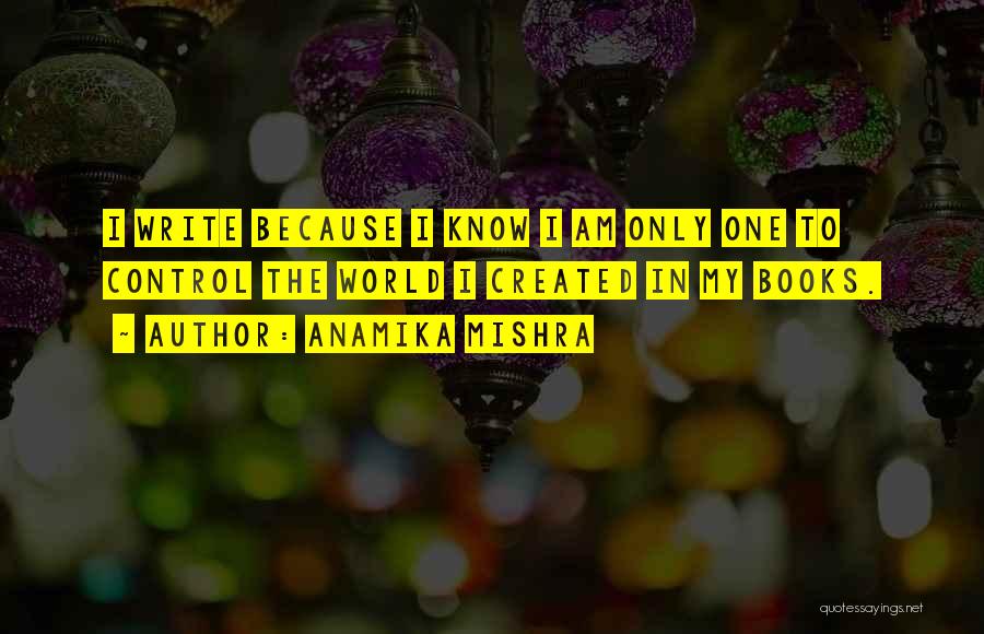 Anamika Mishra Quotes: I Write Because I Know I Am Only One To Control The World I Created In My Books.