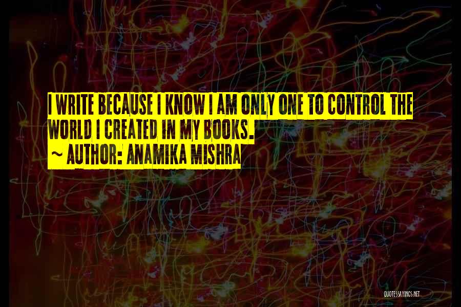 Anamika Mishra Quotes: I Write Because I Know I Am Only One To Control The World I Created In My Books.