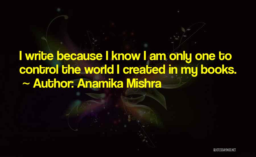 Anamika Mishra Quotes: I Write Because I Know I Am Only One To Control The World I Created In My Books.