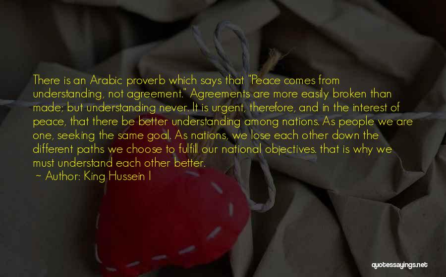 King Hussein I Quotes: There Is An Arabic Proverb Which Says That Peace Comes From Understanding, Not Agreement. Agreements Are More Easily Broken Than