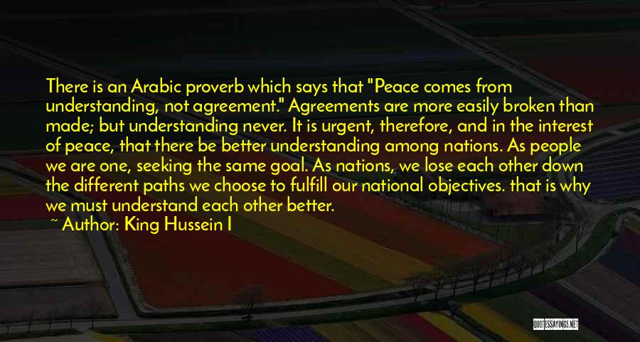 King Hussein I Quotes: There Is An Arabic Proverb Which Says That Peace Comes From Understanding, Not Agreement. Agreements Are More Easily Broken Than