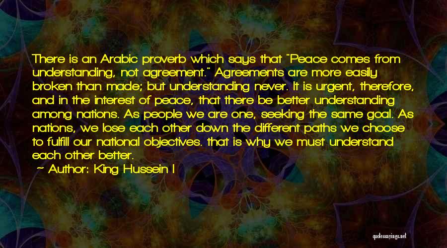 King Hussein I Quotes: There Is An Arabic Proverb Which Says That Peace Comes From Understanding, Not Agreement. Agreements Are More Easily Broken Than